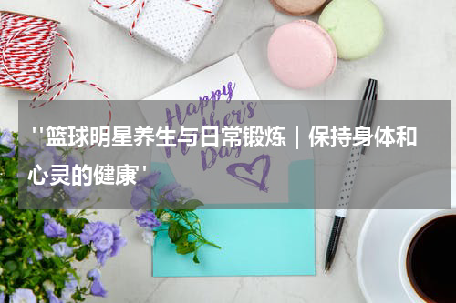  "篮球明星养生与日常锻炼｜保持身体和心灵的健康"