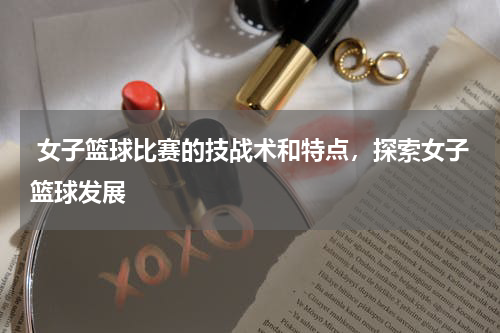  女子篮球比赛的技战术和特点，探索女子篮球发展
