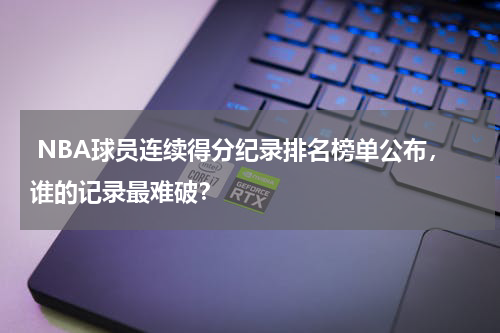  NBA球员连续得分纪录排名榜单公布，谁的记录最难破？
