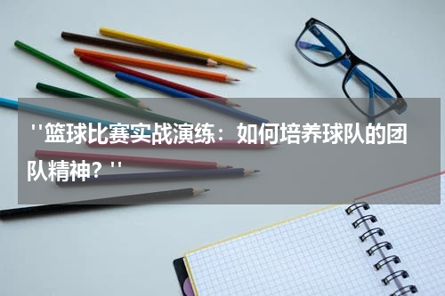  "篮球比赛实战演练：如何培养球队的团队精神？"