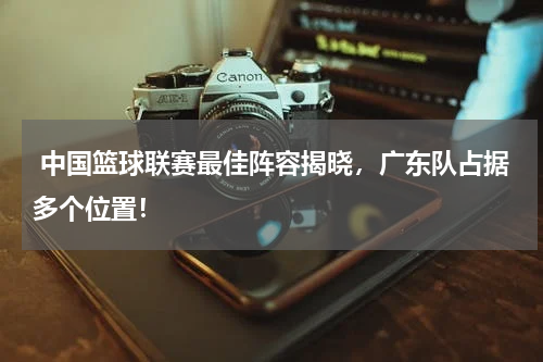  中国篮球联赛最佳阵容揭晓，广东队占据多个位置！