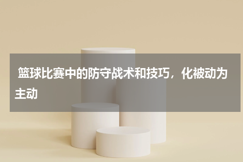  篮球比赛中的防守战术和技巧，化被动为主动