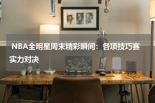  NBA全明星周末精彩瞬间：各项技巧赛实力对决