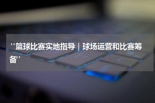  "篮球比赛实地指导｜球场运营和比赛筹备"