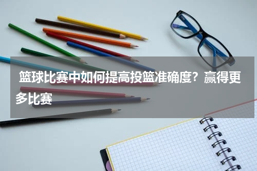  篮球比赛中如何提高投篮准确度？赢得更多比赛