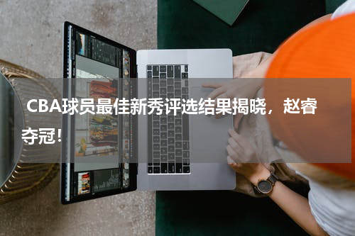  CBA球员最佳新秀评选结果揭晓，赵睿夺冠！