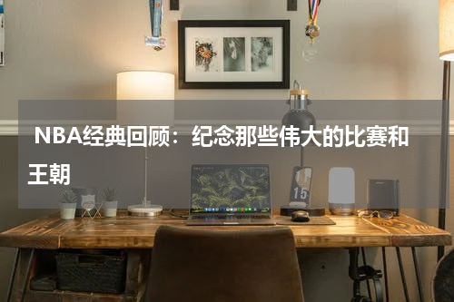 NBA经典回顾：纪念那些伟大的比赛和王朝
