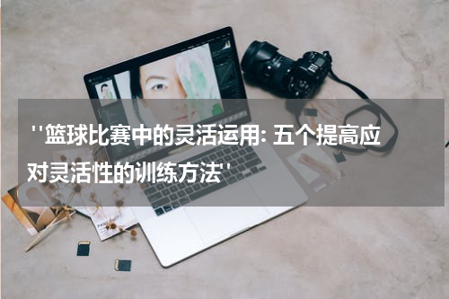  "篮球比赛中的灵活运用: 五个提高应对灵活性的训练方法"