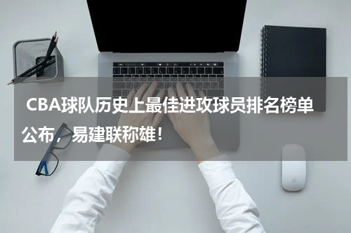  CBA球队历史上最佳进攻球员排名榜单公布，易建联称雄！
