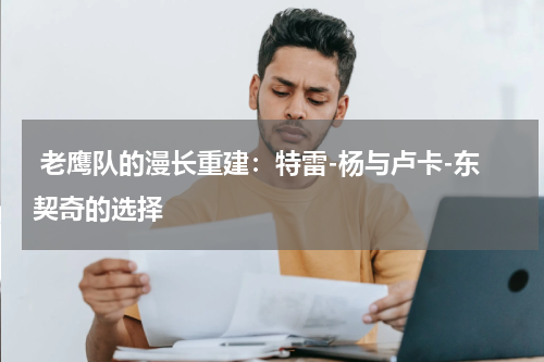  老鹰队的漫长重建：特雷-杨与卢卡-东契奇的选择