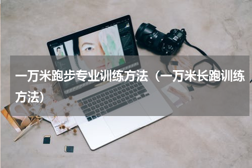 一万米跑步专业训练方法（一万米长跑训练方法）