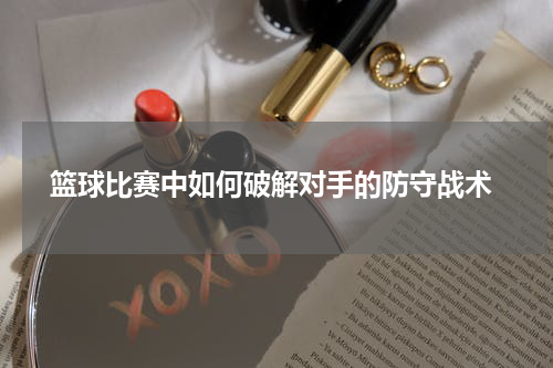  篮球比赛中如何破解对手的防守战术