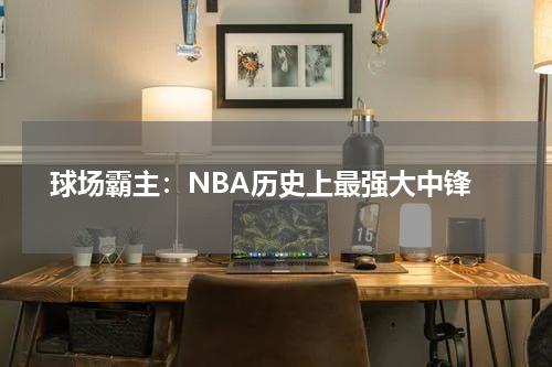  球场霸主：NBA历史上最强大中锋