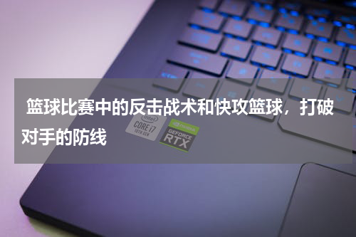  篮球比赛中的反击战术和快攻篮球，打破对手的防线