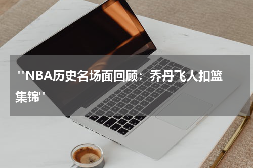  "NBA历史名场面回顾：乔丹飞人扣篮集锦"