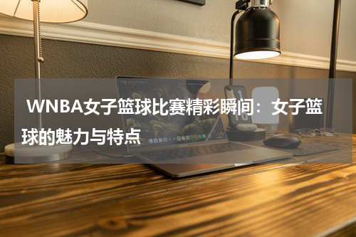  WNBA女子篮球比赛精彩瞬间：女子篮球的魅力与特点