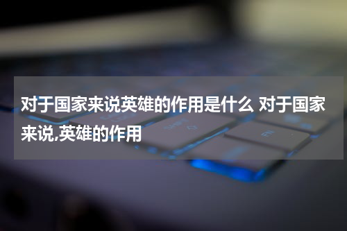 对于国家来说英雄的作用是什么 对于国家来说,英雄的作用