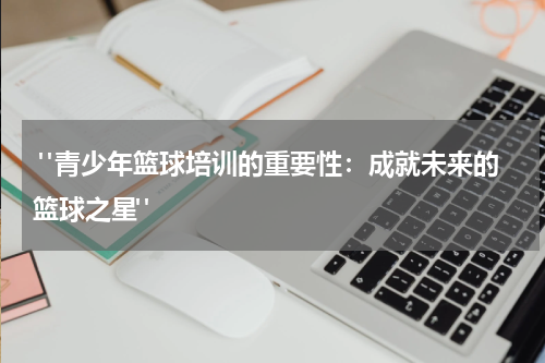  "青少年篮球培训的重要性：成就未来的篮球之星"