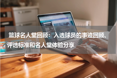  篮球名人堂回顾：入选球员的事迹回顾、评选标准和名人堂体验分享