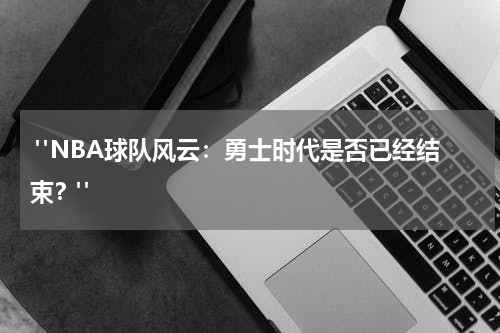  "NBA球队风云：勇士时代是否已经结束？"