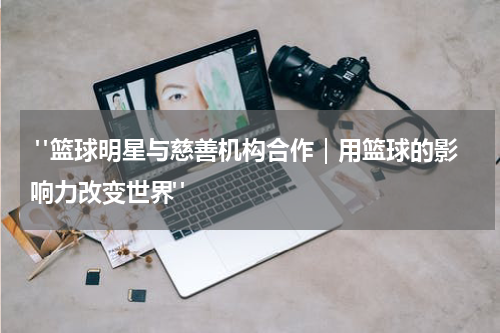  "篮球明星与慈善机构合作｜用篮球的影响力改变世界"