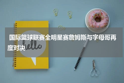  国际篮球联赛全明星赛詹姆斯与字母哥再度对决