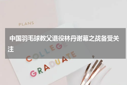  中国羽毛球教父退役林丹谢幕之战备受关注