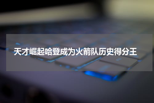  天才崛起哈登成为火箭队历史得分王