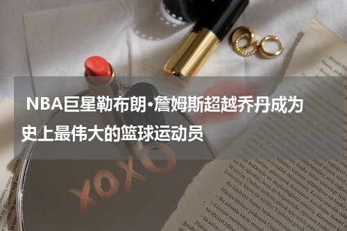  NBA巨星勒布朗·詹姆斯超越乔丹成为史上最伟大的篮球运动员