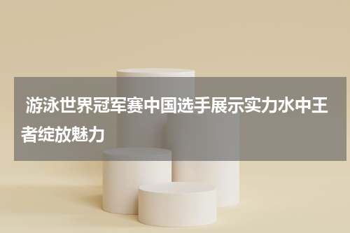  游泳世界冠军赛中国选手展示实力水中王者绽放魅力