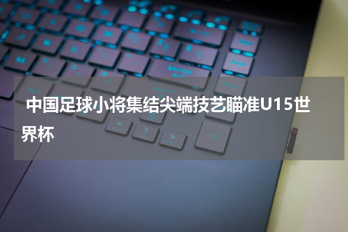  中国足球小将集结尖端技艺瞄准U15世界杯