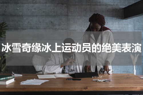 冰雪奇缘冰上运动员的绝美表演