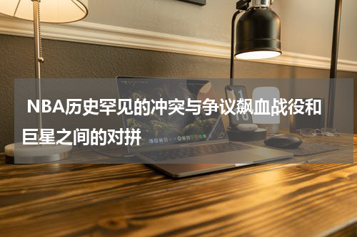  NBA历史罕见的冲突与争议飙血战役和巨星之间的对拼