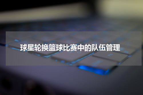  球星轮换篮球比赛中的队伍管理