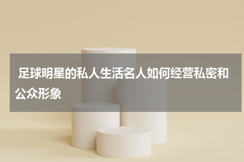  足球明星的私人生活名人如何经营私密和公众形象