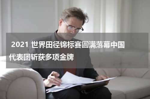  2021 世界田径锦标赛圆满落幕中国代表团斩获多项金牌