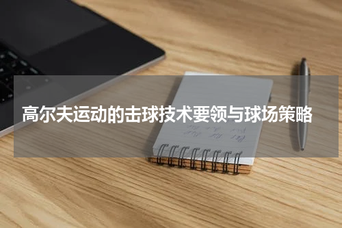  高尔夫运动的击球技术要领与球场策略