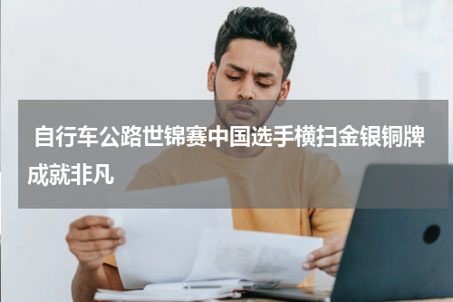  自行车公路世锦赛中国选手横扫金银铜牌成就非凡