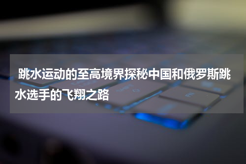  跳水运动的至高境界探秘中国和俄罗斯跳水选手的飞翔之路