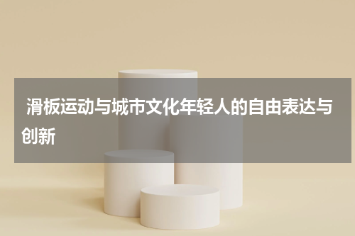  滑板运动与城市文化年轻人的自由表达与创新