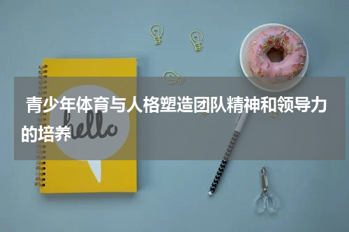  青少年体育与人格塑造团队精神和领导力的培养