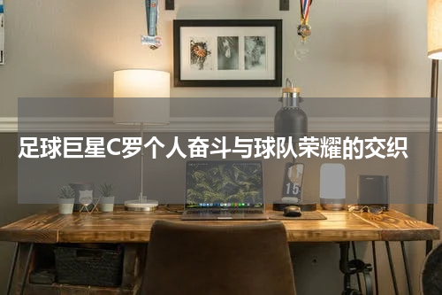  足球巨星C罗个人奋斗与球队荣耀的交织