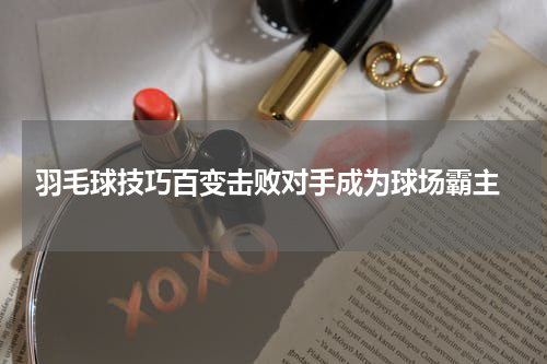  羽毛球技巧百变击败对手成为球场霸主