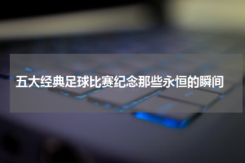  五大经典足球比赛纪念那些永恒的瞬间