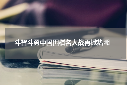  斗智斗勇中国围棋名人战再掀热潮