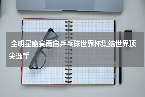  全明星盛宴再启乒乓球世界杯集结世界顶尖选手