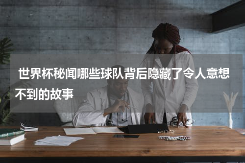  世界杯秘闻哪些球队背后隐藏了令人意想不到的故事