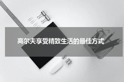  高尔夫享受精致生活的最佳方式