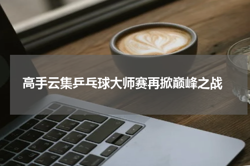  高手云集乒乓球大师赛再掀巅峰之战