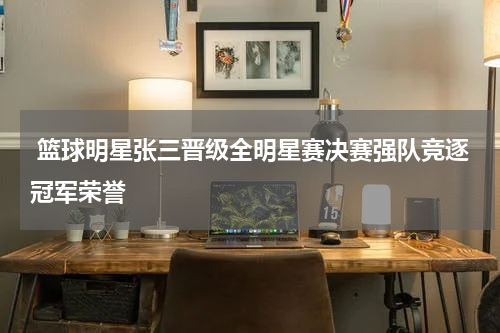  篮球明星张三晋级全明星赛决赛强队竞逐冠军荣誉